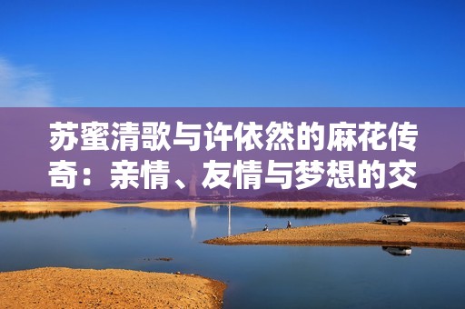 蘇蜜清歌與許依然的麻花傳奇：親情、友情與夢(mèng)想的交織故事