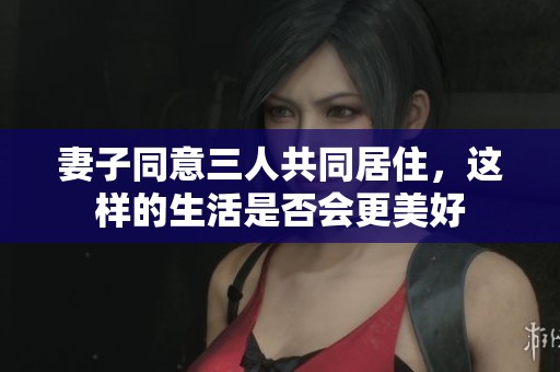 妻子同意三人共同居住<div id= 妻子同意三人共同居住,這樣的生活是否會(huì)更美好