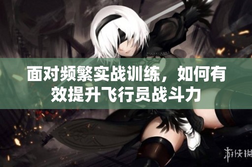 面對(duì)頻繁實(shí)戰(zhàn)訓(xùn)練，如何有效提升飛行員戰(zhàn)斗力