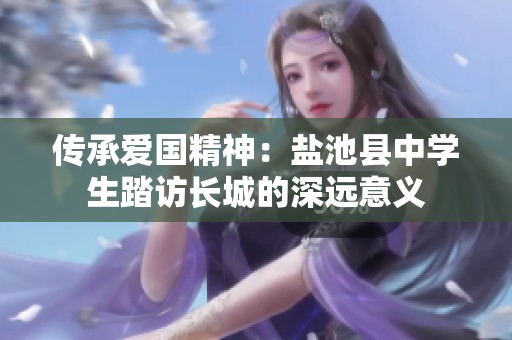 傳承愛國精神：鹽池縣中學(xué)生踏訪長城的深遠意義