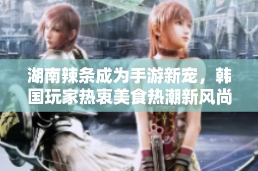 湖南辣條成為手游新寵，韓國玩家熱衷美食熱潮新風(fēng)尚