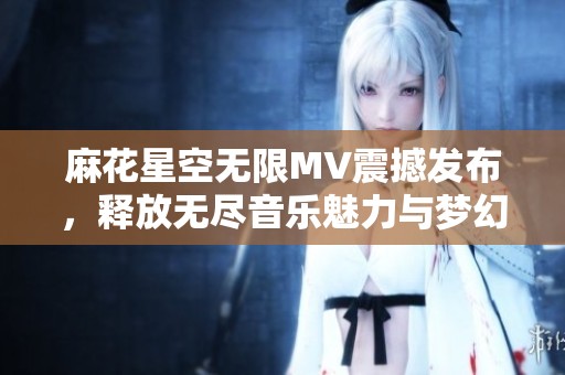 麻花星空無限MV震撼發(fā)布，釋放無盡音樂魅力與夢幻視覺體驗