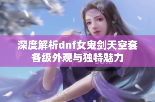 深度解析dnf女鬼劍天空套各級外觀與獨特魅力