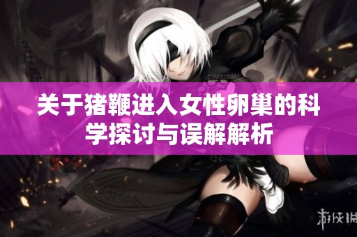 關(guān)于豬鞭進(jìn)入女性卵巢的科學(xué)探討與誤解解析