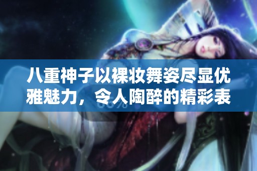 八重神子以裸妝舞姿盡顯優(yōu)雅魅力，令人陶醉的精彩表演