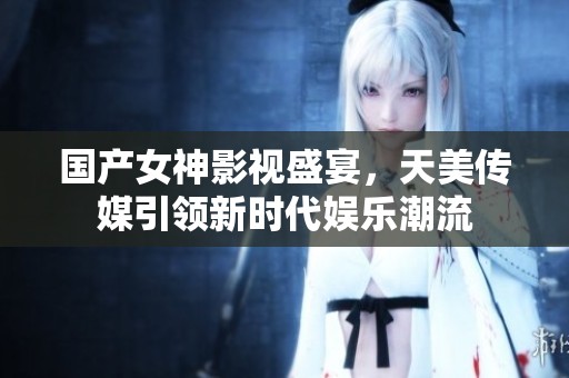 國產女神影視盛宴，天美傳媒引領新時代娛樂潮流