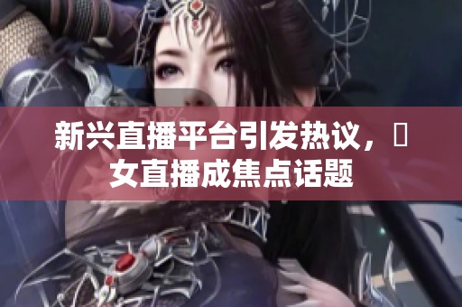 新興直播平臺(tái)引發(fā)熱議，祼女直播成焦點(diǎn)話題