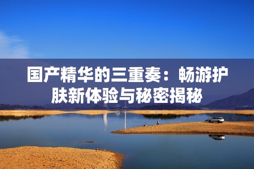 國產(chǎn)精華的三重奏：暢游護(hù)膚新體驗(yàn)與秘密揭秘