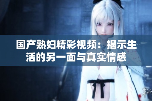 國(guó)產(chǎn)熟婦精彩視頻：揭示生活的另一面與真實(shí)情感