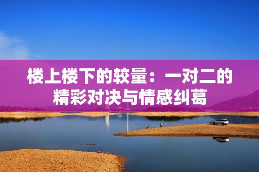 樓上樓下的較量：一對二的精彩對決與情感糾葛