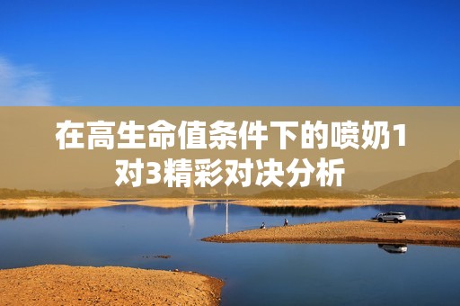 在高生命值條件下的噴奶1對3精彩對決分析