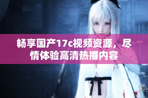 暢享國產17c視頻資源，盡情體驗高清熱播內容
