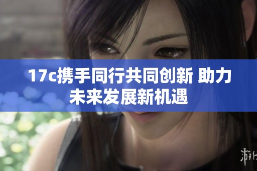 17c攜手同行共同創(chuàng)新 助力未來發(fā)展新機遇