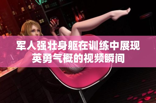 軍人強(qiáng)壯身軀在訓(xùn)練中展現(xiàn)英勇氣概的視頻瞬間
