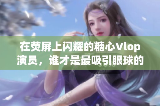 在熒屏上閃耀的糖心Vlop演員，誰才是最吸引眼球的魅力明星