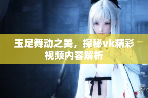 玉足舞動之美，探秘vk精彩視頻內(nèi)容解析