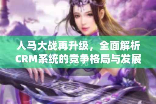 人馬大戰(zhàn)再升級，全面解析CRM系統(tǒng)的競爭格局與發(fā)展趨勢