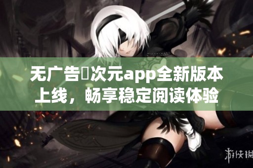 無廣告囧次元app全新版本上線，暢享穩(wěn)定閱讀體驗