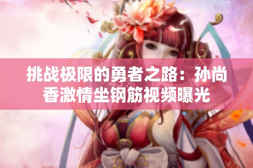挑戰(zhàn)極限的勇者之路：孫尚香激情坐鋼筋視頻曝光