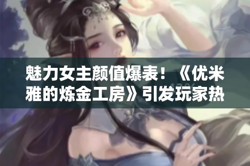 魅力女主顏值爆表！《優(yōu)米雅的煉金工房》引發(fā)玩家熱議