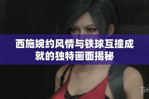 西施婉約風(fēng)情與鐵球互撞成就的獨(dú)特畫面揭秘
