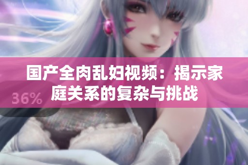 國產(chǎn)全肉亂婦視頻：揭示家庭關(guān)系的復(fù)雜與挑戰(zhàn)