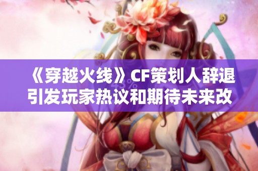 《穿越火線》CF策劃人辭退引發(fā)玩家熱議和期待未來改革
