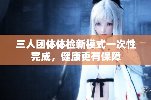 三人團(tuán)體體檢新模式一次性完成，健康更有保障