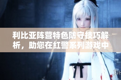 利比亞陣營(yíng)特色防守技巧解析，助您在紅警系列游戲中制勝