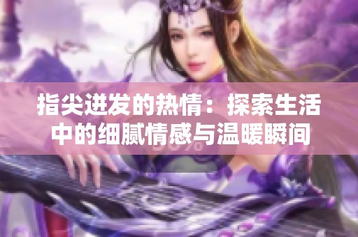 指尖迸發(fā)的熱情：探索生活中的細(xì)膩情感與溫暖瞬間