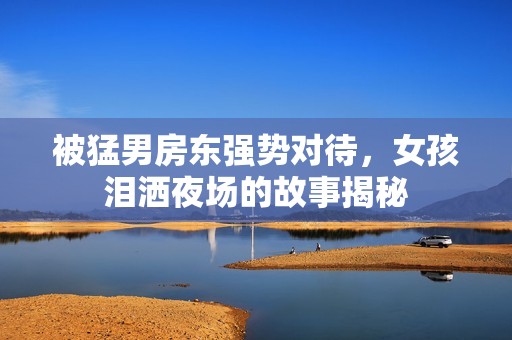 被猛男房東強(qiáng)勢(shì)對(duì)待，女孩淚灑夜場(chǎng)的故事揭秘