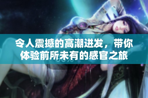 令人震撼的高潮迸發(fā)，帶你體驗前所未有的感官之旅