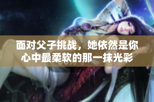 面對父子挑戰(zhàn)，她依然是你心中最柔軟的那一抹光彩