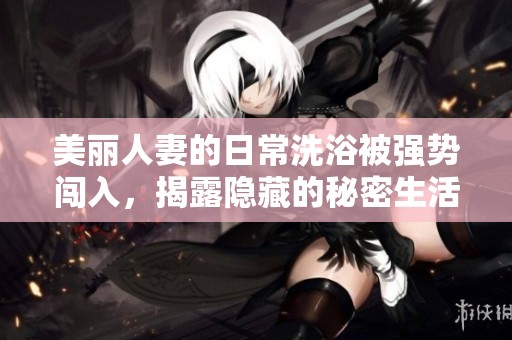 美麗人妻的日常洗浴被強勢闖入，揭露隱藏的秘密生活