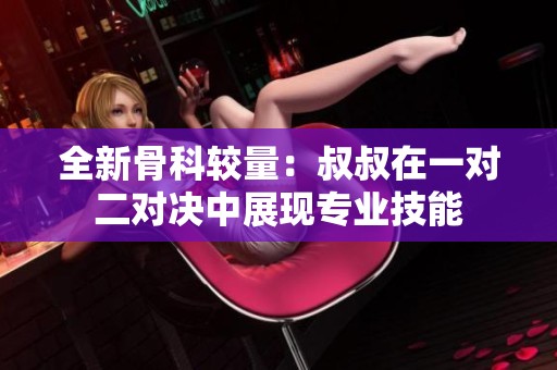 全新骨科較量：叔叔在一對二對決中展現(xiàn)專業(yè)技能