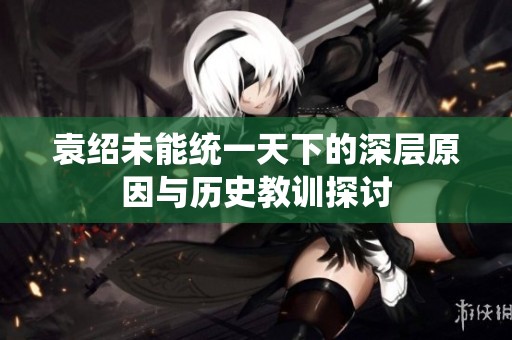 袁紹未能統(tǒng)一天下的深層原因與歷史教訓(xùn)探討