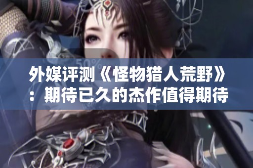 外媒評(píng)測(cè)《怪物獵人荒野》：期待已久的杰作值得期待
