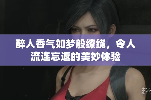 醉人香氣如夢般繚繞，令人流連忘返的美妙體驗