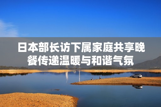 日本部長訪下屬家庭共享晚餐傳遞溫暖與和諧氣氛