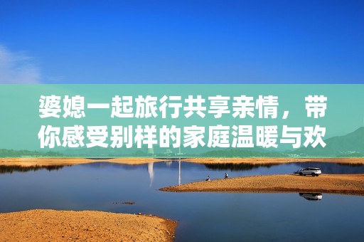 婆媳一起旅行共享親情，帶你感受別樣的家庭溫暖與歡樂(lè)
