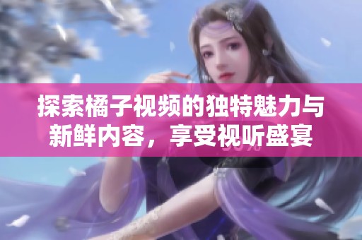 探索橘子視頻的獨特魅力與新鮮內(nèi)容，享受視聽盛宴