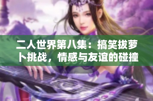 二人世界第八集：搞笑拔蘿卜挑戰(zhàn)，情感與友誼的碰撞