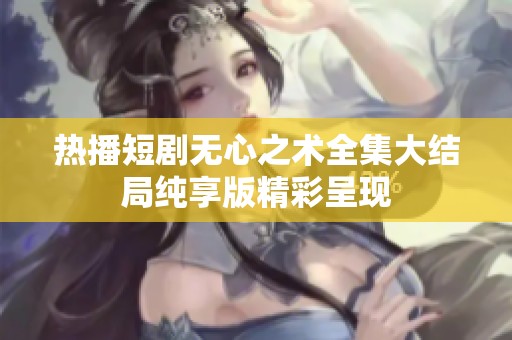 熱播短劇無心之術(shù)全集大結(jié)局純享版精彩呈現(xiàn)