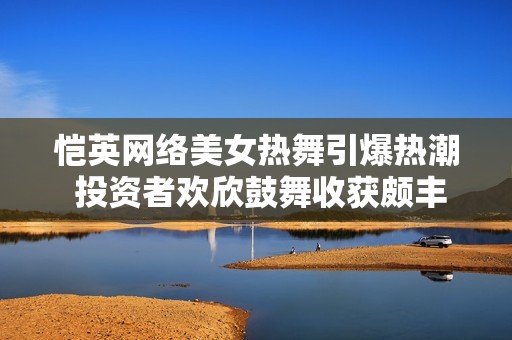 愷英網(wǎng)絡(luò)美女熱舞引爆熱潮 投資者歡欣鼓舞收獲頗豐