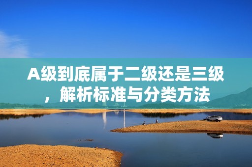 A級到底屬于二級還是三級，解析標(biāo)準(zhǔn)與分類方法