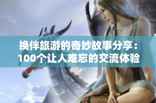 換伴旅游的奇妙故事分享：100個(gè)讓人難忘的交流體驗(yàn)