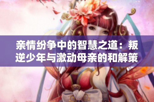 親情紛爭中的智慧之道：叛逆少年與激動(dòng)母親的和解策略