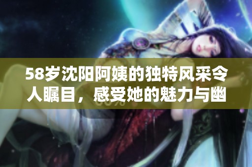 58歲沈陽阿姨的獨特風(fēng)采令人矚目，感受她的魅力與幽默