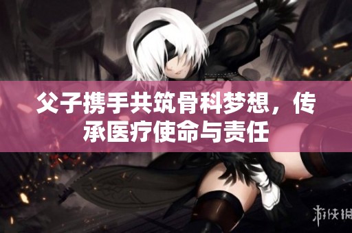 父子攜手共筑骨科夢想，傳承醫(yī)療使命與責(zé)任