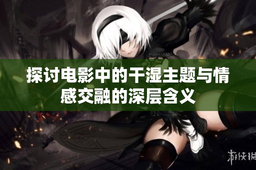 探討電影中的干濕主題與情感交融的深層含義